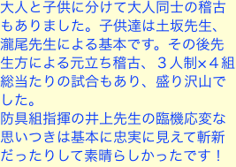 大人と子供に分けて大人同士の稽古もありました。子供達は土坂先生、瀧尾先生による基本です。その後先生方による元立ち稽古、３人制×４組総当たりの試合もあり、盛り沢
