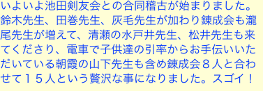 いよいよ池田剣友会との合同稽古が始まりました。鈴木先生、田巻先生、灰毛先生が加わり錬成会も瀧尾先生が増えて、清瀬の水戸井先生、松井先生も来てくださり、電車で子