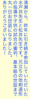 清瀬から、昨年に引き続き参加していただいた水戸井先生と松井先生です。元立ちの他剣道形の指導や子供の試合の審判、基本組の世話まで